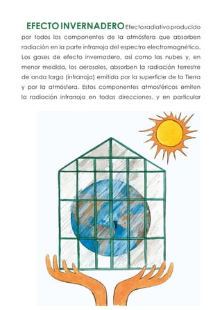 EFECTOINVERNADEROEfectoradiativoproducido
por todos los componentes de la atmósfera que absorben
radiación en la parte infrarroja del espectro electromagnético.
Los gases de efecto invernadero, así como las nubes y, en
menor medida, los aerosoles, absorben la radiación terrestre
de onda larga (infrarroja) emitida por la superficie de la Tierra
y por la atmósfera. Estos componentes atmosféricos emiten
la radiación infrarroja en todas direcciones, y en particular
 