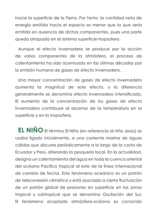 hacia la superficie de la Tierra. Por tanto, la cantidad neta de
energía emitida hacia el espacio es menor que la que sería
emitida en ausencia de dichos componentes, pues una parte
queda atrapada en el sistema superficie-troposfera.
Aunque el efecto invernadero se produce por la acción
de varios componentes de la atmósfera, el proceso de
calentamiento ha sido acentuado en las últimas décadas por
la emisión humana de gases de efecto invernadero.
Una mayor concentración de gases de efecto invernadero
aumenta la magnitud de este efecto, y la diferencia
generalmente se denomina efecto invernadero intensificado.
El aumento de la concentración de los gases de efecto
invernadero contribuye al ascenso de la temperatura en la
superficie y en la troposfera.
EL NIÑO El término El Niño (en referencia al niño Jesús) se
usaba ligado inicialmente, a una corriente marina de aguas
cálidas que discurre periódicamente a lo largo de la costa de
Ecuador y Perú, alterando la pesquería local. En la actualidad,
designa un calentamiento del agua en toda la cuenca oriental
del océano Pacífico tropical al este de la línea internacional
de cambio de fecha. Este fenómeno oceánico es un patrón
de teleconexión climática y está asociado a cierta fluctuación
de un patrón global de presiones en superficie en las zonas
tropical y subtropical que se denomina Oscilación del Sur.
El fenómeno acoplado atmósfera-océano es conocido
 