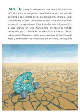 SEQUÍA La sequía consiste en una anomalía transitoria,
más o menos prolongada, caracterizada por un período
de tiempo con valores de las precipitaciones inferiores a los
normales en un área determinada. La causa inicial de toda
sequíaeslaescasezdeprecipitaciones(sequíameteorológica)
lo que deriva en una insuficiencia de recursos hídricos
necesarios para abastecer la demanda existente (sequía
hidrológica). Ahora bien, para poder precisar el momento de
inicio y finalización y la intensidad de la sequía, no hay una
 