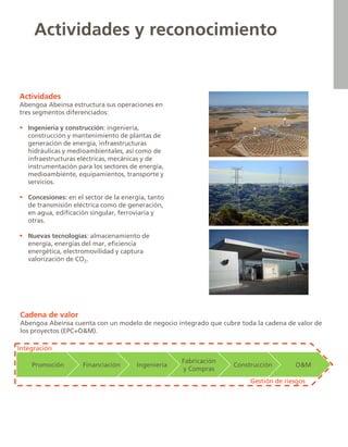 Actividades y reconocimiento
Actividades
Abengoa Abeinsa estructura sus operaciones en
tres segmentos diferenciados:
 Ingeniería y construcción: ingeniería,
construcción y mantenimiento de plantas de
generación de energía, infraestructuras
hidráulicas y medioambientales, así como de
infraestructuras eléctricas, mecánicas y de
instrumentación para los sectores de energía,
medioambiente, equipamientos, transporte y
servicios.
 Concesiones: en el sector de la energía, tanto
de transmisión eléctrica como de generación,
en agua, edificación singular, ferroviaria y
otras.
 Nuevas tecnologías: almacenamiento de
energía, energías del mar, eficiencia
energética, electromovilidad y captura
valorización de CO2.
Promoción Financiación Ingeniería
Fabricación
y Compras
Construcción O&M
Integración
Gestión de riesgos
Cadena de valor
Abengoa Abeinsa cuenta con un modelo de negocio integrado que cubre toda la cadena de valor de
los proyectos (EPC+O&M).
 