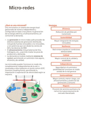 ¿Qué es una microred?
Una microred es un sistema de energía local
gestionado de manera independiente y
configurado en base a tres pilares: la generación
de la energía eléctrica, el almacenamiento y el
control de la demanda.
• La generación en micro-redes suele proceder de
distintos sistemas de generación distribuida,
incluyendo fuentes renovables o no renovables,
y con potencias que van desde los cientos de
kW a las decenas de MW.
• El almacenamiento incluye baterías de litio,
hidrógeno, etc., y permite nivelar los picos de
producción y demanda.
• La demanda se modula mediante sistemas de
control, permitiendo un suministro más seguro,
eficiente y de calidad.
Las microredes pueden funcionar en modo isla,
completamente independientes de la red, o
conectadas a ésta mediante un punto común (CCP,
Common Coupling Point), permitiendo la
importación o exportación de electricidad según se
requiera.
Micro-redes
Ventajas
Reducción de pérdidas por
transmisión
Eficiencia
Mayor integración de energías
renovables
Sostenibilidad
Red ininterrumpida en condiciones
desfavorables
Resiliencia
Mayor control de la calidad y
estabilidad
Calidad
Seguridad en el suministro:
posibilidad de funcionar en modo
aislado de la red general
Independencia
Mayor control y menor riesgo, con
almacenamiento y predicción de
generación y consumo
Gestionabilidad
Provisión de servicios auxiliares a la
red en los nuevos escenarios de
mercado liberalizado
Negocio
 
