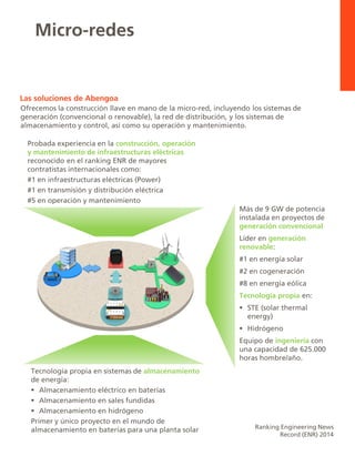 Micro-redes
Ranking Engineering News
Record (ENR) 2014
Probada experiencia en la construcción, operación
y mantenimiento de infraestructuras eléctricas
reconocido en el ranking ENR de mayores
contratistas internacionales como:
#1 en infraestructuras eléctricas (Power)
#1 en transmisión y distribución eléctrica
#5 en operación y mantenimiento
Más de 9 GW de potencia
instalada en proyectos de
generación convencional
Líder en generación
renovable:
#1 en energía solar
#2 en cogeneración
#8 en energía eólica
Tecnología propia en:
 STE (solar thermal
energy)
 Hidrógeno
Equipo de ingeniería con
una capacidad de 625.000
horas hombre/año.
Tecnología propia en sistemas de almacenamiento
de energía:
 Almacenamiento eléctrico en baterías
 Almacenamiento en sales fundidas
 Almacenamiento en hidrógeno
Primer y único proyecto en el mundo de
almacenamiento en baterías para una planta solar
Las soluciones de Abengoa
Ofrecemos la construcción llave en mano de la micro-red, incluyendo los sistemas de
generación (convencional o renovable), la red de distribución, y los sistemas de
almacenamiento y control, así como su operación y mantenimiento.
 