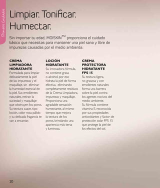 Limpiar. Tonificar.
Primeros Cuidados




                    Humectar.
                    Sin importar tu edad, MOISKIN™ proporciona el cuidado
                    básico que necesitas para mantener una piel sana y libre de
                    impurezas causadas por el medio ambiente.


                    CReMa                        loCIÓN                     CReMa
                    lIMpIadoRa                   HIdRataNte                 pRoteCtoRa
                    HIdRataNte                   Su innovadora fórmula,     HIdRataNte
                    Formulada para limpiar       no contiene grasa          Fps 15
                    delicadamente la piel        o alcohol, por eso         Su textura ligera,
                    de las impurezas y el        hidrata la piel de forma   no grasosa y con
                    maquillaje, sin eliminar     efectiva, eliminando       emolientes naturales
                    la humedad esencial de       completamente residuos     forma una barrera
                    la piel. Sus emolientes      de la Crema Limpiadora,    sobre la piel, contra
                    naturales, retiran la        impurezas y maquillaje.    los agentes nocivos del
                    suciedad y maquillaje        Proporciona una            medio ambiente.
                    que obstruyen los poros.     agradable sensación        Su fórmula contiene
                    Su textura suave, tipo       humectante, al mismo       vitamina E, reconocida
                    loción, color rosa pálido    tiempo que mejora          por sus propiedades
                    y su delicada fragancia te   la textura de los          antioxidantes y factor de
                    van a encantar.              poros, brindando una       protección solar FPS 15
                                                 apariencia más tersa       que protege la piel de
                                                 y luminosa.                los efectos del sol.




                    10
 