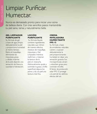 Limpiar. Purificar.
Primeros Cuidados




                    Humectar.
                    Nunca es demasiado pronto para iniciar una rutina
                    de belleza diaria. Con tres sencillos pasos mantendrás
                    tu piel sana, tersa y naturalmente bella.

                    Gel lIMpIadoR             loCIÓN                        CReMa
                    puRIFICaNte               puRIFICaNte                   NIVeladoRa
                    Su fórmula de gel          Su fórmula líquida           HuMeCtaNte
                    a base de agua, limpia    contiene ingredientes         Fps 15
                    delicadamente la piel     naturales que retiran         Su fórmula a base
                    y proporciona humedad     de manera efectiva            de emolientes naturales
                    al mismo tiempo.          residuos de maquillaje,       cubren y suavizan
                    Retira el maquillaje,     impurezas y Gel               delicadamente la
                    eliminando las            Limpiador, mientras           piel, proporcionando
                    impurezas, grasa          reafirman y mejoran           humedad sin dejar una
                    y células muertas         la textura de la              sensación grasosa. Sus
                    de la piel, dejando una   piel, sin resecarla.          micropartículas atraen
                    sensación de frescura,    Adicionalmente ayuda a        y absorben grasa para
                    suavidad e hidratación.   controlar la grasa y brillo   controlar el brillo.
                                              superficial, depura los       El factor de protección
                                              poros y da a la piel una      solar FPS 15 protege
                                              textura más fina.             a la piel de los dañinos
                                                                            efectos del sol.




                    12
 