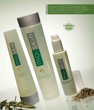 Todos los productos MOISKIN™ de Primeros Cuidados y Years Free,
Sistema Antiarrugas fueron desarrollados con ingredientes naturales y
botánicos y están respaldados por extensas pruebas clínicas dermatológicas,
comedogénicas y alergénicas, para evitar las imperfecciones, irritación,
resequedad y obstrucción de los poros. (no comedogénicos).




                         Piel Normal
                           a Grasa




                                                                    13
 