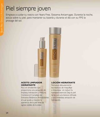 Y ears Free, Sistema Antiarrugas

                                   Piel siempre joven
                                   Empieza a cuidar tu rostro con Years Free, Sistema Antiarrugas. Durante la noche,
                                   actúa sobre tu piel, para mantener su lozanía y durante el día con su FPS la
                                   protege del sol.




                                                 aCeIte lIMpIadoR                    loCIÓN HIdRataNte
                                                 HIdRataNte                          Remueve delicadamente
                                                 Rico en emolientes que              los residuos de maquillaje
                                                 proporciona una sensación de        e impurezas sin reducir la
                                                 limpieza, hidratación y frescura.   humedad esencial. Deja la piel
                                                 Contiene el Complejo de             tersa, con una textura refinada
                                                 Extractos Botánicos Antioxidantes   y una inmediata sensación de
                                                 el cual ayuda a mejorar la          hidratación.
                                                 apariencia de la piel ante los
                                                 signos visibles de la edad.


                                   14
 