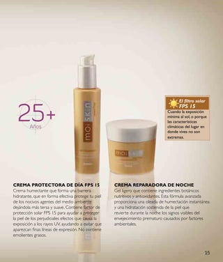 25+
                                                                                     El filtro solar
                                                                                     FPS 15
                                                                               Cuando la exposición
                                                                               mínima al sol, o porque
                                                                               las características
         Años                                                                  climáticas del lugar en
                                                                               donde vives no son
                                                                               extremas.




CReMa pRoteCtoRa de dÍa Fps 15                      CReMa RepaRadoRa de NoCHe
Crema humectante que forma una barrera              Gel ligero que contiene ingredientes botánicos
hidratante, que en forma efectiva protege tu piel   nutritivos y antioxidantes. Esta fórmula avanzada
de los nocivos agentes del medio ambiente           proporciona una oleada de humectación instantánea
dejándola más tersa y suave. Contiene factor de     y una hidratación sostenida de la piel que
protección solar FPS 15 para ayudar a proteger      revierte durante la noche los signos visibles del
la piel de los perjudiciales efectos que causa la   envejecimiento prematuro causados por factores
exposición a los rayos UV, ayudando a evitar que    ambientales.
aparezcan finas líneas de expresión. No contiene
emolientes grasos.


                                                                                                    15
 