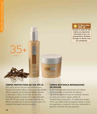 Y ears Free, Sistema Antiarrugas




                                                                                                                                El filtro solar
                                                                                                                                FPS 20
                                                                                                                        Cuando tu estilo de vida
                                                                                                                         implica una exposición
                                                                                                                          intermedia al sol, o en
                                                                                                                        características climáticas
                                                                                                                        del lugar en donde vives
                                                                                                                              son cambiantes.




                                        35+  Años




                                   CReMa pRoteCtoRa de dÍa Fps 20                         CReMa BotÁNICa RepaRadoRa
                                   Esta crema forma una barrera hidratante que            de NoCHe
                                   funciona de manera efectiva contra los perjudiciales   Su fórmula avanzada proporciona una oleada
                                   daños causados por el medio ambiente, dejando          de humectación proveniente de selectos
                                   tu piel suave y tersa. Su fórmula no contiene          ingredientes botánicos que se mantienen durante
                                   emolientes grasos e incluye factor de protección       la noche para reducir signos visibles de
                                   solar FPS 20 que ayuda a proteger la piel de los       envejecimiento prematuro. A medida que el agua
                                   efectos causados por la exposición a los rayos UV,     entra a las células, éstas se engrosan dando a la piel
                                   evitando el envejecimiento prematuro.                  una apariencia y sensación más tersa, reduciendo la
                                                                                          aparición de líneas finas de expresión.
                                   16
 