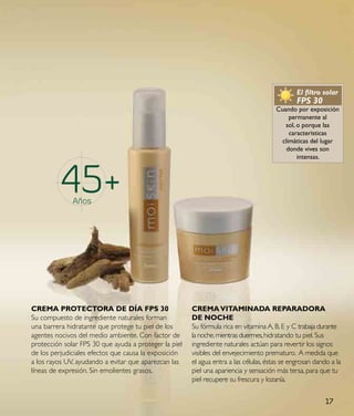 45
                                                                                               El filtro solar
                                                                                               FPS 30
                                                                                       Cuando por exposición
                                                                                            permanente al
                                                                                          sol, o porque las
                                                                                            características
                                                                                         climáticas del lugar
                                                                                           donde vives son
                                                                                               intensas.




          45+ Años




CReMa pRoteCtoRa de dÍa Fps 30                         CReMa VItaMINada RepaRadoRa
Su compuesto de ingrediente naturales forman           de NoCHe
una barrera hidratante que protege tu piel de los      Su fórmula rica en vitamina A, B, E y C trabaja durante
agentes nocivos del medio ambiente. Con factor de      la noche, mientras duermes, hidratando tu piel. Sus
protección solar FPS 30 que ayuda a proteger la piel   ingrediente naturales actúan para revertir los signos
de los perjudiciales efectos que causa la exposición   visibles del envejecimiento prematuro. A medida que
a los rayos UV, ayudando a evitar que aparezcan las    el agua entra a las células, éstas se engrosan dando a la
líneas de expresión. Sin emolientes grasos.            piel una apariencia y sensación más tersa, para que tu
                                                       piel recupere su frescura y lozanía.


                                                                                                          17
 