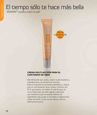 El tiempo sólo te hace más bella
Especialidades


                 MOISKINTM ayuda a nutrir tu piel.




                                                                         Piel de
                                                                       contorno de
                                                                          ojos




                                     CReMa MultI-aCCIÓN paRa el
                                     CoNtoRNo de ojos

                                     Gel refrescante que ayuda a aclarar la piel propensa a
                                     imperfecciones y la previene de manchas.
                                     Reduce la apariencia de brotes antiestéticos, y deja la
                                     piel con una sensación tersa y fresca. Contiene zinc
                                     PCA que ayuda a normalizar el nivel de grasa así
                                     como hialuronato de sodio, agente importante
                                     que mantiene la piel humectada. Además de
                                     ingredientes que ayudan a normalizar la regeneración
                                     celular de la piel y evitar que las células muertas
                                     obstruyan los poros.



                 18
 