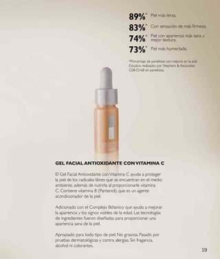 89%*           Piel más tersa.


                                           83%*           Con sensación de más firmeza.

                                                          Piel con apariencia más sana y
                                           74%*           mejor textura.

                                           73%*           Piel más humectada.

                                           *Porcentaje de panelistas con mejoría en la piel.
                                           Estudios realizados por Stephens & Associates
                                           C08-D168 en panelistas.




Gel FaCIal aNtIoXIdaNte CoN VItaMINa C

El Gel Facial Antioxidante con Vitamina C ayuda a proteger
la piel de los radicales libres que se encuentran en el medio
ambiente, además de nutrirla al proporcionarle vitamina
C. Contiene vitamina B (Pantenol), que es un agente
acondicionador de la piel.

Adicionado con el Complejo Bótanico que ayuda a mejorar
la apariencia y los signos visibles de la edad. Las tecnologías
de ingredientes fueron diseñadas para proporcionar una
apariencia sana de la piel.

Apropiado para todo tipo de piel. No grasosa. Pasado por
pruebas dermatológicas y contra alergias. Sin fragancia,
alcohol ni colorantes.
                                                                                               19
 
