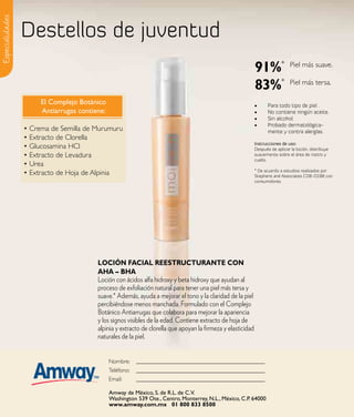 Especialidades

                 Destellos de juventud
                                                                                                             91%*               Piel más suave.


                                                                                                             83%*               Piel más tersa.

                      El Complejo Botánico                                                                   •	     Para todo tipo de piel .
                      Antiarrugas contiene:                                                                  •	     No contiene ningún aceite.
                                                                                                             •	     Sin alcohol.
                                                                                                             •	     Probado dermatológica-
                 • Crema de Semilla de Murumuru                                                                     mente y contra alergías.
                 • Extracto de Clorella
                                                                                                             Instrucciones de uso:
                 • Glucosamina HCI                                                                           Después de aplicar la loción, distribuye
                 • Extracto de Levadura                                                                      suavemente sobre el área de rostro y
                                                                                                             cuello.
                 • Urea
                                                                                                             * De acuerdo a estudios realizados por
                 • Extracto de Hoja de Alpinia                                                               Stephens and Associates CO8-D198 con
                                                                                                             consumidores.




                                        loCIÓN FaCIal ReestRuCtuRaNte CoN
                                        aHa – BHa
                                        Loción con ácidos alfa hidroxy y beta hidroxy que ayudan al
                                        proceso de exfoliación natural para tener una piel más tersa y
                                        suave.* Además, ayuda a mejorar el tono y la claridad de la piel
                                        percibiéndose menos manchada. Formulado con el Complejo
                                        Botánico Antiarrugas que colabora para mejorar la apariencia
                                        y los signos visibles de la edad. Contiene extracto de hoja de
                                        alpinia y extracto de clorella que apoyan la firmeza y elasticidad
                                        naturales de la piel.


                                              Nombre:     Pabel Delgado & Laura Lopez #1709806417
                                              Teléfono:
                                              Email:      wiseteami@mail.com
                                              Amway de México, S. de R.L. de C.V.
                                              Washington 539 Ote., Centro, Monterrey, N.L., México, C.P. 64000
                                              www.amway.com.mx 01 800 833 8500
 