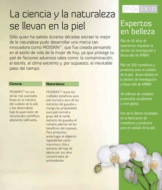 La ciencia y la naturaleza
se llevan en la piel                                         Expertos
                                                             en belleza
Sólo quien ha sabido durante décadas extraer lo mejor
de la naturaleza pudo desarrollar una marca tan              Más de 40 años de
innovadora como MOISKINTM, que fue creada pensando           experiencia respaldan la
                                                             división de Investigación y
en el estilo de vida de la mujer de hoy, ya que protege tu
                                                             Desarrollo de AMWAY.
piel de factores adversos tales como: la contaminación,
el estrés, el clima extremo y, por supuesto, el inevitable   Más de 500 cosméticos y
paso del tiempo.                                             productos para el cuidado
                                                             de la piel, desarrollados en
                                                             la división de Investigación
Ciencia:                  Naturaleza:                        y Desarrollo de AMWAY.
MOISKINTM es una          MOISKINTM reune los
de las más avanzadas      múltiples beneficios para
                                                             40 millones de unidades
líneas en la industria    piel normal a seca de los          producidas anualmente
del cuidado de la piel,   extractos de guayaba y             a nivel global.
y fue desarrollada        mango; las propiedades
bajo la supervisión de    para piel normal a                 Uno de lo líderes mundiales
reconocidos científicos   grasa del té verde,
altamente calificados.    extracto de guayaba, el
                                                             en la fabricación de
                          romero; además de los              cosméticos y productos
                          beneficios del copoazú.            para el cuidado de la piel.
                          Para productos
                          antiarrugas se eligieron
                          ingredientes como
                          murumuru, chía y
                          extracto de hoja de
                          alpinia por sus altos
                          concentrados de
                          antioxidantes.




                                                                                    3
 