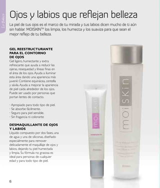 Ojos y labios que reflejan belleza
Lo Básico



            La piel de tus ojos es el marco de tu mirada y tus labios dicen mucho de ti aún
            sin hablar. MOISKINTM los limpia, los humecta y los suaviza para que sean el
            mejor reflejo de tu belleza.


            Gel ReestRuCtuRaNte
            paRa el CoNtoRNo
            de ojos
            Gel ligero, humectante y extra
            refrescante que ayuda a reducir las
            ojeras, resequedad y líneas finas en
            el área de los ojos. Ayuda a iluminar
            esta área dando una apariencia más
            juvenil. Contiene equinácea, centella
            y sávila. Ayuda a mejorar la apariencia
            de piel caida alrededor de los ojos.
            Puede ser usado por personas que
            portan lentes de contacto.

            · Apropiado para todo tipo de piel.
            · Se absorbe fácilmente.
            · Seguro para piel sensible.
            · Sin fragancia ni colorante

            desMaQuIllaNte de ojos
            Y laBIos
            Líquido compuesto por dos fases, una
            de agua y una de siliconas, diseñado
            especialmente para remover
            delicadamente el maquillaje de ojos y
            labios, dejando tu piel humectada
            y limpia. Su fórmula no grasosa es
            ideal para personas de cualquier
            edad y para todo tipo de piel.




            6
 