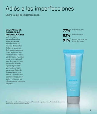 Adiós a las imperfecciones
Libera tu piel de imperfecciones.




Gel FaCIal de
CoNtRol de
                                                                                                       77%* Piel más suave.
IMpeRFeCCIoNes
Gel refrescante                                                                                        83%* Piel más tersa.
que ayuda a aclarar
la piel propensa a                                                                                     91%* Ayuda a aclarar las
                                                                                                            imperfecciones.
imperfecciones y la
previene de manchas.
Reduce la apariencia
de brotes antiestéticos,
y deja la piel con una
sensación tersa y fresca.
Contiene zinc PCA que
ayuda a normalizar el
nivel de grasa así como
hialuronato de sodio,
agente importante
que mantiene la piel
humectada. Además
de ingredientes que
ayudan a normalizar la
regeneración celular de
la piel y evitar que las
células muertas obstruyan
los poros.




*De acuerdo a estudio realizados por Stephens & Associates de Seguridad en Uso,. Resultados de Cuestionario
de Percepción de Consumidores C08-D125.



                                                                                                                                  7
 