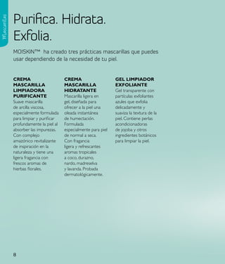 Purifica. Hidrata.
Mascarillas




              Exfolia.
              MOISKIN™ ha creado tres prácticas mascarillas que puedes
              usar dependiendo de la necesidad de tu piel.


              CReMa                      CReMa                     Gel lIMpIadoR
              MasCaRIlla                 MasCaRIlla                eXFolIaNte
              lIMpIadoRa                 HIdRataNte                Gel transparente con
              puRIFICaNte                Mascarilla ligera en      partículas exfoliantes
              Suave mascarilla           gel, diseñada para        azules que exfolia
              de arcilla viscosa,        ofrecer a la piel una     delicadamente y
              especialmente formulada    oleada instantánea        suaviza la textura de la
              para limpiar y purificar   de humectación.           piel. Contiene perlas
              profundamente la piel al   Formulada                 acondicionadoras
              absorber las impurezas.    especialmente para piel   de jojoba y otros
              Con complejo               de normal a seca.         ingredientes botánicos
              amazónico revitalizante    Con fragancia             para limpiar la piel.
              de inspiración en la       ligera y refrescantes
              naturaleza y tiene una     aromas tropicales
              ligera fragancia con       a coco, durazno,
              frescos aromas de          nardo, madreselva
              hierbas florales.          y lavanda. Probada
                                         dermatológicamente.




              8
 