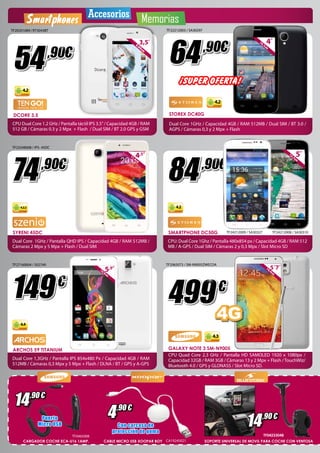 Smartphones Accesorios Memorias 
3,5” 
8,89cm 
,90€ 4” 
¡SUPER OFERTA! 
4.2 
TF22212003 / SA30297 64 
10,1cm 
STOREX DC40G 
Dual Core 1GHz / Capacidad 4GB / RAM 512MB / Dual SIM / BT 3.0 / 
AGPS / Cámaras 0,3 y 2 Mpx + Flash 
84 
,90€ 5” 
TF2065073 / SM-N9005ZWECOA 
499 
Puerto 
Micro USB 4 ,90 € 14 ,90 € 14 ,90 € 
CA19245021 
TF20201089 / RT3043BT 
54 
,90€ 
4.2 
DCORE 3.5 
CPU Dual Core 1.2 GHz / Pantalla táctil IPS 3.5” / Capacidad 4GB / RAM 
512 GB / Cámaras 0.3 y 2 Mpx + Flash / Dual SIM / BT 2.0 GPS y GSM 
,90€ 4,5” 
TF0465008 
TF23248008 / IPS- 45DC 
74 
11,4cm 
149 
€ 
5,9” 
14,9cm 
4.4 
CARGADOR COCHE ECA-U16 1AMP. CABLE MICRO USB XOOPAR BOY 
€ 
4G 
4.3 
5´7” 
14,4cm 
12,7cm 
GALAXY NOTE 3 SM-N9005 
CPU Quad Core 2,3 GHz / Pantalla HD SAMOLED 1920 x 1080px / 
Capacidad 32GB / RAM 3GB / Cámaras 13 y 2 Mpx + Flash / TouchWiz/ 
Bluetooth 4.0 / GPS y GLONASS / Slot Micro SD. 
4.2.2 
SYRENI 45DC 
Dual Core 1GHz / Pantalla QHD IPS / Capacidad 4GB / RAM 512MB / 
Cámaras 2 Mpx y 5 Mpx + Flash / Dual SIM 
SMARTPHONE DC50G 
CPU: Dual Core 1Ghz / Pantalla 480x854 px / Capacidad 4GB / RAM 512 
MB / A-GPS / Dual SIM / Cámaras 2 y 0,3 Mpx / Slot Micro SD 
TF24212009 / SA30327 TF24212008 / SA30310 
4.2 
TF27160004 / 502749 
ARCHOS 59 TITANIUM 
Dual Core 1,3GHz / Pantalla IPS 854x480 Px / Capacidad 4GB / RAM 
512MB / Cámaras 0,3 Mpx y 5 Mpx + Flash / DLNA / BT / GPS y A-GPS 
Con carcasa de 
protección de goma 
TF04233048 
SOPORTE UNIVERSAL DE MOVIL PARA COCHE CON VENTOSA 
 