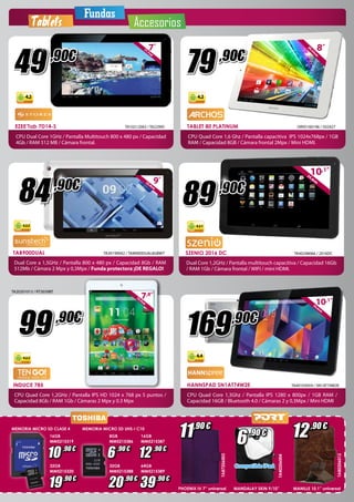 Fundas 
Tablets Accesorios 
TA20201013 / RT3039BT 
99 ,90€ 
16GB 
MM5215319 
8GB 
MM5215386 
19,9cm7,8” 
16GB 
MM5215387 
10 ,90 € 6 ,90 € 12 ,90 € 
32GB 
32GB 
64GB 
19 
MM5215320 
20 
MM5215388 
MM5215389 ,90 € ,90 €39 
,90 € 
4.2.2 
MEMORIA MICRO SD CLASE 4 MEMORIA MICRO SD UHS-I C10 
20,32cm8” 79 ,90€ 
25,6cm10,1” 89 ,90€ 
4.2.1 
SZENIO 2016 DC 
Dual Core 1,2GHz / Pantalla multitouch capacitiva / Capacidad 16Gb 
/ RAM 1Gb / Cámara frontal / WIFI / mini HDMI. 
169 
4.4 
,90€ 
TA40248066 / 2016DC 
25,6cm10,1” 
HANNspree 
HANNspree 
HANNspree 
HANNSPAD SN1AT74W2E TA40103059 / SN1AT74W2E 
CPU Quad Core 1,3Ghz / Pantalla IPS 1280 x 800px / 1GB RAM / 
Capacidad 16GB / Bluetooth 4.0 / Cámaras 2 y 0,3Mpx / Mini HDMI 
TA80206012 
12 
,90 € 
MANILLE 10,1” universal 
TA87206003 
11 ,90 € 
PHOENIX IV 7” universal 
17,7cm7” 
4.2 
EZEE’Tab 7D14-S 
TA10212063 / TA22995 
CPU Dual Core 1GHz / Pantalla Multitouch 800 x 480 px / Capacidad 
4Gb / RAM 512 MB / Cámara frontal. 
49 ,90€ 
TAB900DUAL 
TA30199042 / TAM900DUAL8GBWT 
Dual Core a 1,5GHz / Pantalla 800 x 480 px / Capacidad 8Gb / RAM 
512Mb / Cámara 2 Mpx y 0,3Mpx / Funda protectora ¡DE REGALO! 
84 ,90€ 
4.2.2 
22,8cm9” 
INDUCE 785 
CPU Quad Core 1,2GHz / Pantalla IPS HD 1024 x 768 px 5 puntos / 
Capacidad 8Gb / RAM 1Gb / Cámaras 2 Mpx y 0.3 Mpx 
6 ,90 € 
Compatible iPad 
TA40206004 
MANDALAY SKIN 9/10” 
4.2 
TABLET 80 PLATINUM 
OR95160196 / 502427 
CPU Quad Core 1,6 Ghz / Pantalla capacitiva IPS 1024x768px / 1GB 
RAM / Capacidad 8GB / Cámara frontal 2Mpx / Mini HDMI. 
 