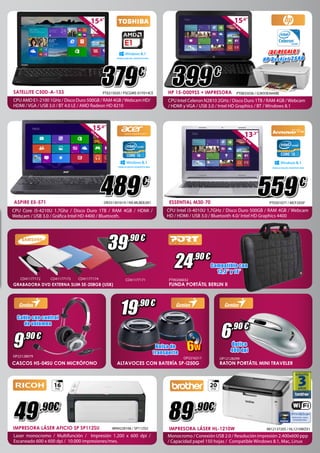 Dual Core 399 
24 
,90 € 
8.1 
379 
TRABAJA MEJOR, DIVIERTETE MAS 
€ 
PT0215020 / PSCGWE-01Y014CE TRABAJA MEJOR, DIVIERTETE MAS 
489 
€ 
OR251301619 / NX.ML8EB.001 ASPIRE E5-571 
CPU Core i5-4210U 1.7Ghz / Disco Duro 1TB / RAM 4GB / HDMI / 
Webcam / USB 3.0 / Gráfica Intel HD 4400 / Bluetooth. 
39 
,90 € 
15,6” 
39,6cm 
Dual Core 
8.1 
13,3” 
33,7cm 
TRABAJA MEJOR, DIVIERTETE MAS 
PT0301077 / MCF2ASP 559 
€ 
ESSENTIAL M30-70 
CPU Intel i3-4010U 1,7GHz / Disco Duro 500GB / RAM 4GB / Webcam 
HD / HDMI / USB 3.0 / Bluetooth 4.0/ Intel HD Graphics 4400 
Dual Core 
8.1 
CD41177172 CD41177173 CD41177174 CD41177171 
GRABADORA DVD EXTERNA SLIM SE-208GB (USB) 
Cable con control 
de volumen 
9 
,90 € 
19 
,90 € 
Compatible con 
13,3” y 14” 
6 
,90 € 
Óptico 
PT90206032 
Bolsa de 400 dpi 
transporte 
OP22128079 OP2216217 OP12128299 
CASCOS HS-04SU CON MICRÓFONO ALTAVOCES CON BATERÍA SP-i250G RATON PORTÁTIL MINI TRAVELER 
IMPRESORA LÁSER AFICIO SP SP112SU IM94228106 / SP112SU 
Laser monocromo / Multifunción / Impresión 1.200 x 600 dpi / 
Escaneado 600 x 600 dpi / 10.000 impresiones/mes. 
IMPRESORA LÁSER HL-1210W 
Monocromo / Conexión USB 2.0 / Resolución impresión 2.400x600 ppp 
/ Capacidad papel 150 hojas / Compatible Windows 8.1, Mac, Linux 
IM12137205 / HL1210WZX1 
49 ,90€ 
89 
,90€ 
20 
PPM 
16 
PPM 
FUNDA PORTÁTIL BERLIN II 
15,6” 
39,6cm 
HP 15-D009SS + IMPRESORA 
PT0835036 / G3K93EA#ABE 
CPU Intel Celeron N2810 2GHz / Disco Duro 1TB / RAM 4GB / Webcam 
/ HDMI y VGA / USB 3.0 / Intel HD Graphics / BT / Windows 8.1 
€ 
¡D E REGA LO ! 
HP Deskjet 2 540 
6W 
15,6” 
39,6cm 
SATELLITE C50D-A-133 
CPU AMD E1-2100 1GHz / Disco Duro 500GB / RAM 4GB / Webcam HD/ 
HDMI / VGA / USB 3.0 / BT 4.0 LE / AMD Radeon HD 8210 
 