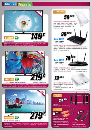 Televisión Accesorios 
CLASIFICACIÓN 
A 
ENERGÉTICA 149 
€ 
81,2 cm32” 
CLASIFICACIÓN 
A 
ENERGÉTICA 
219 
€ 
TV0309034 / 32PHH4319/88 TV LED 32PHH4319 4000 series 32” 
Resolución HD ready 1366×768px / 100Hz Perfect Motion Rate / Digital 
Crystal Clear / USB REC / 2xHDMI / SCART / CI+1.3 / Salida óptica de audio. 
EXTENSOR DE COBERTURA AC750 WIFI 
Dual band Hasta 750 Mbps / RJ-45 
para funcionar como adaptador wifi / 
Compatible 802.11 b/g/n y 802.11ac / 
CN22164294 / RE200 
D u al Ban d 
2.4Ghz a 300Mbps 
5Ghz a 867Mbps 
MODEM ROUTER AC1200 DUAL BAND ADSL 2+ 
4xpuertos GIGALAN / 2xUSB multifuncionales (impresora, 
HDD) / Conexión de invitados / EWAN para VDSL (modem 
fibra). 
2.4Ghz a 300Mbps 
5Ghz a 867Mbps 
79 
59 
,90 € 
,90 € 
79 
KIT DE INICIO POWERLINE WIFI 
• Hasta 500Mbps PLC y streaming 
de video HD 
• Extiende la cobertura wifi de 
redes 300Mbps CN13164003 / TL-WPA4226KIT 
TV90162001 
6 ,90 € 7 ,90 € 
CABLE HDMI 4K 3D M/M 1,8m 
Hasta 10 Gigabits/sec 
bidireccional con dispositivos 
smart HDMI / Hasta 4096x2160 
a 24Hz. Soporta HDMI Ethernet 
a 100 Mbps 
Cable HDMI/Micro HDMI 
M/M 1,8m Gold CC-HDMID-6 
CA1532019 
CA1532012 
55,8cm22” 
TV LE22M600CF TV02239020 / LE22M600CF 
Resolución 1920 x 1080 Px FULL HD / 200 Hz / USB 2.0 / 2XHDMI / VGA / 
Salida compuesta / Euroconector / Salida audio digital / CI+ 
101,6cm40” 
279 
€ CLASIFICACIÓN 
A+ 
ENERGÉTICA 
TV LED 40” LTDN40D36EU 
TV04224019 / LTDN40D36EU 
Resolución 1.920 x 1.080 px / Función PVR / SMR 60Hz / Crystal Design 
/ Modo Hotel / Ultra Contraste Dinámico / USB 2.0 / 3xHDMI / CI / 
Euroconector / 
24 ,90 € 
,90 € 
99 
,90 € 
ROUTER AC1200 DUAL BAND GIGABIT 
4 puertos GIGALAN / 2 USB multifuncionales (impresora, 
HDD) / Conexión de invitados. 
CN10164003 / Archer C5 
CN15164001 / Archer D5 
D u al Band 
SOPORTE TV FIJO 26”- 50” (60 Kg) 
 