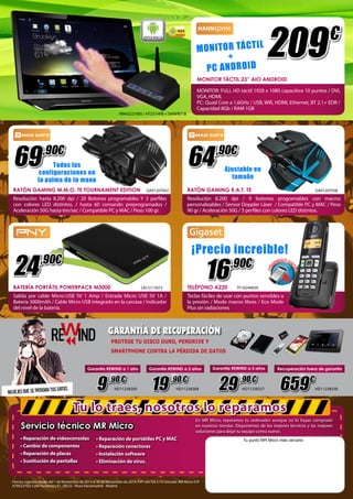 HANNspree 209 € 
GARANTÍA DE RECUPERACIÓN 
9 ,90 € 19 ,90 € 29 ,90 € 659 € 
Tu lo traes, nosotros lo reparamos 
Servicio técnico MR Micro 
• Reparación de videoconsolas 
• Cambio de componentes 
• Reparación de placas 
• Sustitución de pantallas 
• Reparación de portátiles PC y MAC 
• Reparación conectores 
• Instalación software 
• Eliminación de virus. 
En MR Micro, reparamos tu ordenador aunque no lo hayas comprado 
en nuestras tiendas. Disponemos de los mejores técnicos y las mejores 
soluciones para dejar tu equipo como nuevo. 
Precios vigentes desde del 1 de Noviembre de 2014 al 30 de Noviembre de 2014. PVP con IVA 21% incluido. MR Micro (CIF 
A79522702) Calle Fundición 61, 28522 - Rivas Vaciamadrid - Madrid. 
Tu punto MR Micro más cercano 
HD11238258 
Garantía REWIND a 1 año Garantía REWIND a 2 años Garantía REWIND a 3 años 
HD11238269 HD11238268 HD11238257 
Recuperación fuera de garantía 
PROTEGE TU DISCO DURO, PENDRIVE Y 
SMARTPHONE CONTRA LA PÉRDIDA DE DATOS 
GA01207038 
TF10249039 
GA01207042 
LB13117072 
RATÓN GAMING R.A.T. TE 
TELÉFONO A220 
RATÓN GAMING M.M.O. TE TOURNAMENT EDITION 
BATERÍA PORTÁTIL POWERPACK M3000 
Resolución 8.200 dpi / 9 botones programables con macros 
personalizables / Sensor Doppler Láser / Compatible PC y MAC / Peso 
90 gr / Aceleración 50G / 3 perfiles con colores LED distintos. 
Teclas fáciles de usar con puntos sensibles a 
la presión / Modo manos libres / Eco Mode 
Plus sin radiaciones 
Resolución hasta 8.200 dpi / 20 Botones programables Y 3 perfiles 
con colores LED distintos. / hasta 60 comando preprogramados / 
Aceleración 50G hasta 6m/sec / Compatible PC y MAC / Peso 100 gr. 
Salida por cable Micro-USB 5V 1 Amp / Entrada Micro USB 5V 1A / 
Batería 3000mAh / Cable Micro USB integrado en la carcasa / indicador 
del nivel de la batería. 
64 ,90€ 
16 ,90€ 
69 ,90€ 
24 ,90€ 
4.2.2 
MO N I T O R TÁ CT I L 
+ 
PC AN DR O I D 
MONITOR TÁCTIL 23” AIO ANDROID 
MONITOR: FULL HD táctil 1920 x 1080 capacitiva 10 puntos / DVI, 
VGA, HDMI. 
PC: Quad Core a 1,6GHz / USB, Wifi, HDMI, Ethernet, BT 2.1+ EDR / 
Capacidad 8Gb / RAM 1GB 
MN42221005 / HT231HPB + SNNPB71B 
HANNspree 
HANNspree 
Ajustable en 
tamaño 
Todas las 
configuraciones en 
la palma de tu mano 
¡Precio increible! 
