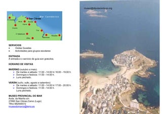 museo@diputacionlugo.org




SERVICIOS
•   Visitas Guiadas
•   Actividades para grupos escolares

ENTRADA
A entrada e o servicio de guía son gratuítos.

HORARIO DE VISITAS

INVERNO (outubro a maio)
    De martes a sábado: 11:00 - 14:00 h/ 16:00 - 19:00 h.
    Domingos e festivos: 11:00 - 14:00 h.
    Luns pechado.

VERÁN (xuño, xullo, agosto e setembro)
    De martes a sábado: 11:00 - 14:00 h/ 17:00 - 20:00 h.
    Domingos e festivos: 11:00 - 14:00 h.
     Luns pechado.

MUSEO PROVINCIAL DO MAR
Avda. da Mariña s/n
27890 San Cibrao,Cervo (Lugo)
Tlfno 982594572
museodomarcs@terra.es
 