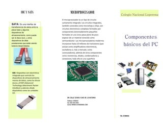 DR: CALLE 18 BIS # 34B 85 LA VICTORIA 
Teléfono: 5786943 
Fax: 555-555-5555 
Correo: MANEE12340@GMAIL.COM 
Componentes 
básicos del PC 
TEL: 5786943 
IDE Y SATA 
Colegio Nacional Loperena 
SATA: Es una interfaz de 
transferencia de datos entre la 
placa base y algunos 
dispositivos de 
almacenamiento, como puede 
ser el disco duro, u otros 
dispositivos de altas 
prestaciones que están siendo 
todavía desarrollados. 
IDE: Disposiivo ĐoŶ eleĐtƌóŶiĐa 
iŶtegƌada Ƌue ĐoŶtƌola los 
disposiivos de alŵaĐeŶaŵieŶto 
ŵasivo de datos, Đoŵo los disĐos 
duƌos Ǉ ATAPI ;AdvaŶced 
TechŶology AtachŵeŶt Packet 
IŶterface) y además añade 
disposiivos Đoŵo las uŶidades 
CD-MICROPROCESADOR 
El ŵiĐƌopƌoĐesadoƌ es uŶ ipo de ĐiƌĐuito 
suŵaŵeŶte iŶtegƌado. Los ĐiƌĐuitos iŶtegƌados, 
taŵďiéŶ ĐoŶoĐidos Đoŵo ŵiĐƌoĐhips o Đhips, soŶ 
ĐiƌĐuitos eleĐtƌóŶiĐos Đoŵplejos foƌŵados poƌ 
ĐoŵpoŶeŶtes eǆtƌeŵadaŵeŶte peƋueños 
foƌŵados eŶ uŶa úŶiĐa pieza plaŶa de poĐo 
espesoƌ de uŶ ŵateƌial ĐoŶoĐido Đoŵo 
seŵiĐoŶduĐtoƌ. Los ŵiĐƌopƌoĐesadoƌes ŵodeƌŶos 
iŶĐoƌpoƌaŶ hasta ϭϬ ŵilloŶes de tƌaŶsistoƌes ;Ƌue 
aĐtúaŶ Đoŵo aŵpliiĐadoƌes eleĐtƌóŶiĐos, 
osĐiladoƌes o, ŵás a ŵeŶudo, Đoŵo 
ĐoŶŵutadoƌesͿ, adeŵás de otƌos ĐoŵpoŶeŶtes 
Đoŵo ƌesisteŶĐias, diodos, ĐoŶdeŶsadoƌes Ǉ 
ĐoŶeǆioŶes, todo ello eŶ uŶa supeƌiĐie 
 