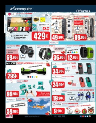 43”
FHD
30W
Estiloycalidad
desonido
•	 Conpulsómetro
•	 Paranatación
•	 Conpulsómetro
•	 NanoSim
Elmejoramigo
paraestaNavidad
8Gbmemoria
¡CONFUNDAINCLUIDA!
¡ELIGETUCOLOR!
¡HAZFOTOSYVÍDEOS
CON SUCÁMARAHD!
¡COLORESMUYVIVOS
YBRILLANTES!
60W
PATINETEMOTORIZADO HOVERBOARD 6.5
2505005X
ROBOT BQ ZOWI
25050042
99.90€
B-DRON 400
25050031
TELEVISOR LG 43LH590V
57030016
Altavoz Energy
TOWERSYSTEM1 6506062X
49.90€
Altavoz Energy TOWER
SYSTEM5 650605XX
89.90€
MP4 ENERGY TOUCH
5501062X
59.90€
MP3 ENERGY CLIP
550106XX
9.90€
AURICULAR + MICRO ENERGY EARPHONESSPORT1
6507064X
ALTAVOZ MINISPEAKER
6506062X
42.90€
/mesImporte total adeudado: 437,58€
•	 Monitorizacióndelsueño.
Creados
paraentrenar
Conéctalos entre sí y conecciónalos
8Gbmemoria
IP67
Ofertas
www.ecomputer.es 902 220 230
SMARTWATCH BT5N
90085180
69.90€
PULSERA DEPORTIVA SPORT11
9008509X
36.90€ 12.90€
PULSERA DEPORTIVA SPORT14
9008517X
299€
24.90€
429€
19.90€
34.90€
Precio por und. Precio por und.
Precio por und.Precio por und.Precio por und.
Precio por und.
Precio por und.
Precio por und.
Precio por und.
Precio por und.
27.81€
Seguro de daños
(1año):
 