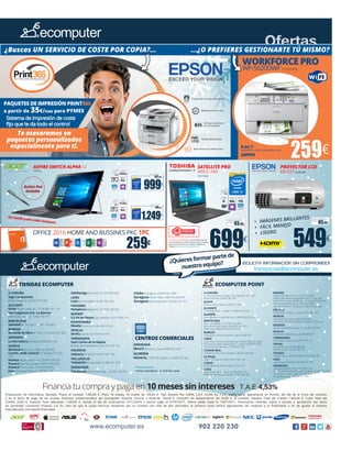www.ecomputer.es 902 220 230
Ofertas
65.45€
Seguro de daños
(1año):
65.45€
Seguro de daños
(1año):
PAQUETES DE IMPRESIÓN PRINT365
a partir de 35€/mes para PYMES
Sistema de impresión de coste
fijo que te da todo el control
Te asesoramos en
paquetes personalizados
especialmente para ti.
¿Buscas UN SERVICIO DE COSTE POR COPIA?... ...¿O PREFIERES GESTIONARTE TÚ MISMO?
699€
549€
SATELLITE PRO
A50-C-169
70211550
PROYECTOR LCD
EB-X27 82040288
1.249€
999€
102.82€
Seguro de daños
(1año):
149.59€
Seguro de daños
(1año):
SSD
512Gb
RAM
8Gb
12”
QHD
Intel HD
Graphics
Un modo para cada instante
SSD
256Gb
RAM
8Gb
12”
QHD
Intel HD
Graphics
ASPIRE SWITCH ALPHA 12
7065003X
Active Pen
incluido
•	 IMÁGENES BRILLANTES
•	 FÁCIL MANEJO
•	 LÍGEROOFFICE 2016 HOME AND BUSSINES PKC 1PC
259€
Financiación de Informática. Ejemplo: Precio al contado 1.000,00 €. Plazo 10 meses, 10 cuotas de 100,00 €. Tipo Deudor Fijo 0,00%, T.A.E. 4,53% (La T.A.E. podrá variar ligeramente en función del día de la firma del contrato
y de la fecha de pago de las cuotas). Intereses subvencionados por Ecomputer. Importe mínimo a financiar 150,00 €. Comisión de Aplazamiento 2% 20,00 €, al contado. Importe Total del Crédito 1.000,00 €, Coste Total del
Crédito 20,00 €, Importe Total Adeudado 1.020,00 €. Siendo el día de contratación 01/12/2016 y primer pago el 01/01/2017. Oferta válida hasta el 15/01/2017. Financiación ofrecida, sujeta a estudio y aprobación por parte
de Santander Consumer Finance, S.A. En caso de que la cuota mensual resultante sea un número con más de dos decimales, la primera cuota variará ligeramente con respecto a la Publicitada, a fin de igualar el importe
total abonado y el importe financiado.
Financia tu compra y paga en 10 meses sin intereses T.A.E.4,53%*
¡SOLICITA INFORMACIÓN SIN COMPROMISO!
franquicias@ecomputer.es
¿Quieresformarpartede
nuestroequipo?
259€
WORKFORCE PRO
WP-5620DWF 81050462
4 en 1
Impresión, copia, escaneado y fax
34PPM
Garantía de fiabilidad: En el improbable caso de
que se produzca un fallo, repararemos tu equipo
gratis y te devolveremos tu dinero. Registra tu
equipo en: www.toshiba.es/fiabilidad
RAM
4Gb
15.6”
FHD
DISCO
1Tb
Intel HD
Graphics
CORE
i5
A CORUÑA
Stgo.Compostela
(Avda. Vilagarcía, 26) 981 524 462
ALICANTE
Elche (Reyes Católicos, 17-19) 966 161 176
San Fulgencio Urb. La Marina
(Pedro M.a Unanue, 1) 966 796 737
BARCELONA
Sabadell (D´En Font, 31) 937 275 407
BURGOS
Miranda de Ebro (Arenal, 72-74) 947 027 506
GRANADA
La Herradura (Unidad, 9) 958 640 149
HUESCA
Barbastro (Av Cinca, 38) 974 308 863
Cuarte, Sede Central (P.T Walqa) 974 299
210
Huesca (Ricardo del Arco, 13) 974 239 025
Huesca (José M.a Lacasa, 18) 974 239 025
Huesca* (Coso Alto, 17) 974 239 025
Jaca (Domingo Miral, 21) 974 356 731
Sabiñanigo (Serrablo, 31) 974 483 820
LEÓN
León (La Corredera, 9) 987 262 304
NAVARRA
Pamplona (Bergamín, 31) 948 238 365
MADRID
S.S de los Reyes (Sacramento, 4) 915 996 524
PONTEVEDRA
Moaña (Puerta del Sol, 89) 9986 315 356
SEVILLA
Sevilla (Hernán Ruiz, 10) 954 647 804
TARRAGONA
Sant Carles de la Ràpita
(Comte de Floridablanca, 42) 977 741 751
VALENCIA
Valencia (Visitación, 9) 961 936 702
VALLADOLID
Valladolid (Universidad, 2) 983 041 939
ZARAGOZA
Tarazona (Cortes de Aragón, 6) 976 199 837
Utebo (Zaragoza, 40) 876 031 809
Zaragoza (Tenor Fleta, 108) 976 258 841
Zaragoza (Domingo Ram, 23) 876 164 157
GRANADA
Motril (Ramón y Cajal, 4) 958 465 024
ALMERÍA
Almería (CTRA. del Ingenio, s/n) 950 332 463
Nuevas aperturas.
*Tienda especializada en productos Apple
A CORUÑA
A Coruña (Ronda de Nelle 144, bajo) 981 161 196
Narón (Orense,16) 981 387 901
ÁLAVA
Amurrio (Aiara Kalea, 4) 945 561 469
ALICANTE
Torrevieja (Ramón Gallud, 110) 965 501 833
ALMERÍA
Vícar (Bulevar Ciudad de Vicar, 1409) 950 037 027
BARCELONA
Barcelona (Bailén, 217) 931 259 069
Barcelona (Puig y Fabra, 304) 931 645 013
Poble Nou (Bilbao, 89) 934 613 072
BURGOS
Aranda de Duero (Montecillo, 16) 947 509 797
CÁDIZ
Arcos de la Frontera (Avenida Juan Carlos I) 856 041 288
El Puerto de Santa María (Delta 1, oficina 4) 956 852 056
San Fernando (Mineras, 5) 956 487 468
CIUDAD REAL
Tomelloso (Don Víctor Peñasco, 76) 926 044 043
LA RIOJA
Logroño (Calle juan XXIII, 6) 941 047 125
LLEIDA
Lleida (Baro de Maials, 56) 973 225 155
LUGO
Lugo (Fonte do Ranchos, 46) 982 808 179
Palas del Rey (Grupo Escolar, 1) 982 380 094
MADRID
Madrid (De Altamirano, 15) 910 273 909
Madrid (Fernández de los Ríos, 30) 911 636 447
Madrid (Hermanos del Moral, 15 1ºizq) 910 006 044
Rivas Vaciamadrid (Dalia, 2) 914 995 864
Villa del Prado (Pr. de Asturias, 68) 918 620 503
MELILLA
Melilla (Actor Tallavi, 2. Local 2) 951 481 595
MURCIA
Cieza (Narciso Yepes, 8) 868 962 035
San Pedro del Pinatar (Navarra, 20) 677 592 200
SEGOVIA
Segovia (Soldado Español, 10-12) 921 423 679
SEVILLA
Montellano (Matahacas, 32) 685326705
TARRAGONA
Reus (Paisos Catalans, 8) 877 018 931
TERUEL
Alcañiz (Huesca,7) 699 685 956
Sarrión (Goya, 14) 978 780 132
TOLEDO
Talavera de la Reina (Trinidad, 4) 925 680 205
VIGO
Vigo (Travesía de Vigo, 56) 986 632 096
ZARAGOZA
Calatayud (Madre Puy, 5) 976 897 438
Quinto de Ebro (María Dolores Cabello, 3) 976 176 100
Villamayor (El Paso, 183) 976 589 232
Zaragoza (La Jota, 67) 976 471 286
ECOMPUTER POINTTIENDAS ECOMPUTER
CENTROS COMERCIALES
 