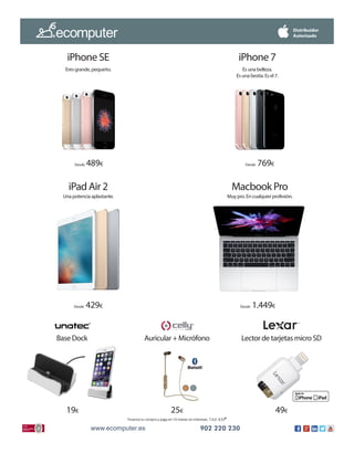 www.ecomputer.es 902 220 230www.ecomputer.es 902 220 230www.ecomputer.es 902 220 230
Financia tu compra y paga en 10 meses sin intereses T.A.E. 4,53*
Desde 489€ Desde 769€
Desde 1.449€Desde 429€
19€ 25€ 49€
iPhone 7
Es una belleza.
Es una bestia. Es el 7.
iPhone SE
Eres grande, pequeño.
Macbook Pro
Muy pro. En cualquier profesión.
iPad Air 2
Una potencia aplastante.
Base Dock Auricular + Micrófono Lector de tarjetas micro SD
 