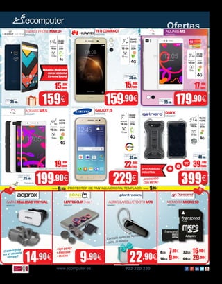 www.ecomputer.es 902 220 230
Ofertas
159.90€
15.99€
/mes
Importe total adeudado: 163,09€
399€
14.90€ 9.90€
159€
9.90€ 29.90€
7.90€ 16.90€
GAFASREALIDADVIRTUAL LENTESCLIP3en1 AURICULARBLUETOOTHM70 MEMORIAMICROSD
90085122 90052337 90040061 8801006X
8Gb 32Gb
16Gb 64Gb
¡Sumérgete
en el mundo
virtual!
40.00€
Seguro de daños
(1año):
35.00€
Seguro de daños
(1año):
35.00€
Seguro de daños
(1año):
35.00€
Seguro de daños
(1año):
35.00€
Seguro de daños
(1año):
35.00€
Seguro de daños
(1año):
OCTA
CORE
RAM
2Gb
MEMORIA
16 Gb
13 Mpx
5”FHD
4G
QUAD
CORE
RAM
2Gb
MEMORIA
16 Gb
13 Mpx
5”
4G
QUAD
CORE
RAM
2Gb
MEMORIA
16Gb
8 Mpx
4’7”IPS
4G
IP68
Controle tanto las llamadas
como la música
Y6IICOMPACT
9002028X
APTO PARA USO
INDUSTRIAL
ENERGY PHONE MAX2+
90020262
AQUARIS M5.5
9002007X
ONYX
90020267
179.90€
199.90€
17.99€
/mes
Importe total adeudado: 183,50€
39.90€
/mes
Importe total adeudado: 406,98€
¡REFORZADO
CON METAL!
+ OJO DE PEZ
+ ANGULAR
+ MACRO
229€
22.90€
/mes
Importe total adeudado: 233,58€
19.99€
/mes
Importe total adeudado: 203,90€ 233,58€
GALAXYJ5
90020268
AQUARISM5
9003036X
15.90€
/mes
Importe total adeudado: 162,18€
QUAD
CORE
RAM
2Gb
MEMORIA
16Gb
13 Mpx
5´5”IPS
4G
Máxima diversión
con el sistema
Xtreme Sound
OCTA
CORE
RAM
2Gb
MEMORIA
16 Gb
13 Mpx
5.5”
4G
FHD
QUAD
CORE
RAM
2Gb
MEMORIA
16 Gb
13 Mpx
5”
4G
IPS
PROTECTOR DE PANTALLA CRISTAL TEMPLADO Desde:
9.95€Desde:
9.95€
Precio por und.
22.90€
 