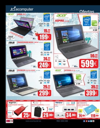 Tarjeta NVIDIA
GeForce 940M
4 GB
Tarjeta NVIDIA
GeForce 920M
2 GB
Gráfica
2Gb
25€ 29.90€ 34.90€ 74.90€ 119.90€
90W
16”
3.0USB
ALIMENTADOR PORTÁTIL
70245332
MOCHILA PORTÁTILBUSSINES
7021613X
HUB 4PUERTOS
30070094
DISCODURO25M3
STOREJET
88050513 88050480
ALIMENTADO
9TIPS
Ofertas
www.ecomputer.es 902 220 230
29.90€
/mesImporte total adeudado: 304.98€
39.90€
/mesImporte total adeudado: 406.98€
24.90€
/mesImporte total adeudado: 253.98€
59.90€
/mesImporte total adeudado: 610.98€
19.90€
/mesImporte total adeudado: 202.98€
VIVOBOOKX541SA-XX038T 70212990
Con procesador Intel® Celeron® N3060
EXTENSA2511G 70212861
26.17€
Seguro de daños
(1año):
299€ 399€42.07€
Seguro de daños
(1año):
26.17€
Seguro de daños
(1año):
249€ 599€65.45€
Seguro de daños
(1año):
ASPIRE R1170212844
Con procesador Intel® Celeron™ N3050
26.17€
Seguro de daños
(1año):
199€
TRANSFORMERBOOKT100TAF 70225311
Con procesador Intel® Atom® Z3735
ASPIREE5-573G 70212983
Con procesador Intel® Core™ i5-4210U
Con procesador Intel® Core™ i3-5005U
Gráfica
4Gb
Disco
1Tb
RAM
8Gb
15.6”
HD
Core
i5
SSD
32Gb
RAM
2Gb
11.6”
HD
Intel
CELERON
Intel HD
Graphics
RAM
2Gb
10.1”
HD
Intel
PQC
Disco
500Gb
RAM
4Gb
15.6”
HD
Intel
CELERON
Disco
500Gb
RAM
4Gb
15.6”
HD
Core
i3
Pantalla táctil
Intel HD
Graphics
Intel HD
Graphics
Disco
500Gb
+SSD
32Gb
1Tb 2Tb
 