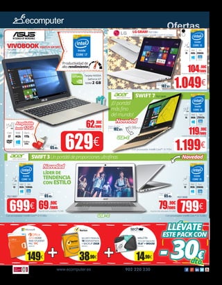 2016 HOME
AND STUDENT
PKC 1PC
50020178
149€
SECURITY PREMIUM
10 DISPOSITIVOS
+ BACKUP 25GB
50055618
38.90€
MALETÍN
TECH AIR TABUN29M
15.6” + MOUSE
70215225
14.90€
LLÉVATE
ESTEPACKCON
-30€dto.
Intel HD
Graphics
Intel HD
Graphics
79.90€
/mes
Importe total adeudado: 814,98€
69.90€
/mes
Importe total adeudado: 712,98€ 799€699€
SWIFT3Unportátildeproporcionesultrafinas
65.45€
Seguro de daños
(1año):
65.45€
Seguro de daños
(1año):
LÍDERDE
TENDENCIA
CON ESTILO
SWIFT 770213009
¡El portátil
más fino
del mundo!
70213007 70213008
Gráfica
2Gb
Tarjeta NVIDIA
GeForce GT
920M 2 GB
9,98mm
www.ecomputer.es 902 220 230
Ofertas
119.90€
/mesImporte total adeudado: 1222,98€
62.90€
/mesImporte total adeudado: 641.58€
104.90€
/mesImporte total adeudado: 1069.98€
RAM
8Gb
14”
FHD
RAM
8Gb
14”
LGGRAM7021296X
629€65.45€
Seguro de daños
(1año):
1.049€102.82€
Seguro de daños
(1año):
VIVOBOOKX541UV-XX105T
70212994
1.199€
SSD
128Gb
SSD
256Gb
102.82€
Seguro de daños
(1año):
Con procesador Intel® Core™ i7-65000U
Con procesador Intel® Core™ i5-6200U
Con procesador Intel® Core™ i5-7Y54
SSD
256Gb
RAM
4Gb
14”
FHD
Core
i5
Intel HD
Graphics
SSD
256Gb
RAM
8Gb
13.3”
FHD
Core
i5
Productividad de
alto rendimiento
Core
i5
Core
i3
Novedad
Ampliable
hasta 12Gb
Novedad
Novedad
104.90€
/mesImporte total adeudado: 1069.98€
Disco
1Tb
RAM
4Gb
15.6”
HD
Core
i7
USB-C
USB-C
Intel HD
Graphics
Con procesador Intel® Core™ i3-6100U Con procesador Intel® Core™ i5-7200U
 