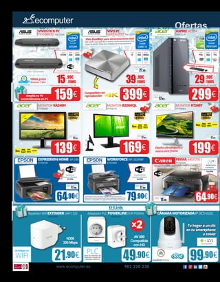 Ofertas
Tarjeta NVIDIA
GT705 - 1 GB
15.90€
/mes
Importe total adeudado: 162,18€
29.90€
/mes
Importe total adeudado: 304,98€
39.90€
/mes
Importe total adeudado: 406,98€
17.02€
Seguro de daños
(1año):
27.38€
Seguro de daños
(1año):
Intel
PQC
Disco
1Tb
RAM
4Gb
Core
i3
Disco
500Gb
RAM
4Gb
¡Teclado y ratón incluido!
Intel HD
Graphics
5500
Compatible con
reproducción
Diseño ultradelgado y
marco zero frame
Vivo DualBay: para almacenamiento dual
Este VivoPC hace gala de un diseño de almacenamiento dual
capaz de admitir hasta dos unidades de almacenamiento
Gráfica
1Gb
www.ecomputer.es 902 220 230
VIVOSTICKPC
TS10-B003D 70012236
VIVOPC
VM62-G285Z 70012237
59.90€
ASPIRE XC704
70012235
79.90€ 64.90€
MONITOR KA240H
77759085
MONITOR B226HQL
77756141
MONITOR RT240Y
77759084
Repetidor Wifi EXTENDERDAP-1320
30055006
Adaptador PLC POWERLINEDHP-P509AV
30045025
CÁMARAMOTORIZADAIPDCS-5020L
65032121
21.90€ 49.90€ 99.90€
Intel
ATOM
eMMC
32Gb
RAM
2Gb
159€
139€ 199€
299€399€
USB 3.0
USB 2.0 Audio jack
Conector HDMI (macho)Micro USB (power)
100Gb gratis
durante 1 año
EXPRESSIONHOME XP-245
81050540
WORKFORCEWF-2630WF
81050486
PIXMA MG5750
81050504
64.90€
EXTIENDE TU
WIFI Lleva la conexión de
Internet a través de
cableado eléctrico
PLC
N300
300 Mbps
AV 500
Compatible
con HD
x2 Tuhogaraunclic
entusmartphone
otablet
21.5” FDH
17.02€
Seguro de daños
(1año):
17.02€
Seguro de daños
(1año):
17.02€
Seguro de daños
(1año):
Intel HD
Graphics
5500
Amplía tu TV
convirtiéndola en PC
Imprime y escanea sin esfuerzo utilizando dispositivos inteligentes y la aplicación
Canon PRINT, sin necesidad de Internet.
17.88€
Seguro de daños
(1año):
17.88€
Seguro de daños
(1año):
17.88€
Seguro de daños
(1año):
Copiadora/Fax/
Impresora/Escáner.
34 PPM
Copiadora/
Impresora/Escáner.
27 PPM
La impresión móvil con Epson Connect ofrece funciones tan
útiles como Scan-to-Cloud, Email Print y la aplicación Epson iPrint.
También es compatible con Apple AirPrint4 y Google Cloud Print.
Copiadora/
Impresora/Escáner.
12.6 IPM
24”
FHD
5MS
4MS
5MS
169€
23.8”
FHD
 