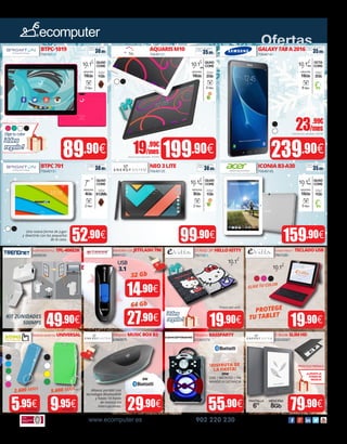 Ofertas
www.ecomputer.es 902 220 230
USB
3.1
BTPC-1019
706101XX
239.90€199.90€
GALAXYTABA2016
7064014X
89.90€
52.90€ 99.90€
BTPC701
7064015X
NEO3LITE
70640135
ICONIAB3-A30
70640145
Batería externa UNIVERSAL
9.95€5.95€
ADAPTADOR PLC TPL-406E2K
30045030
Altavoz BASSPARTY
65060579
55.90€
STAND 3P HELLOKITTY
706153XX
19.90€
Altavoz MUSICBOXB3
65060575
29.90€
MEMORIA USB JETFLASH790
8804102X
E-Book SLIMHD
55020087
79.90€
FUNDA TABLET + TECLADOUSB
7061528X
19.90€
Una nueva forma de jugar
y divertirte con los pequeños
de la casa.
QUAD
CORE
RAM
2Gb
MEMORIA
16Gb
5 Mpx
10.1”
IPS
49.90€
14.90€
27.90€
32 Gb
64 Gb
Altavoz portátil con
tecnología Bluetooth®
y hasta 14 horas
de música sin
interrupciones.
¡DISFRUTA DE
LA FIESTA!
20W
USB | MICROSD | FM
MANDO A DISTANCIA
6W
QUAD
CORE
RAM
512Mb
MEMORIA
4Gb
2 Mpx
7” QUAD
CORE
RAM
1Gb
MEMORIA
8Gb
2 Mpx
10.1”HD
OCTA
CORE
RAM
2Gb
MEMORIA
16Gb
8 Mpx
10.1”IPS
30.00€
Seguro de daños
(1año):
35.00€
Seguro de daños
(1año):
30.00€
Seguro de daños
(1año):
30.00€
Seguro de daños
(1año):
35.00€
Seguro de daños
(1año):
159.90€
QUAD
CORE
RAM
1Gb
MEMORIA
16Gb
5 Mpx
10.1”IPS
QUAD
CORE
RAM
1Gb
MEMORIA
16Gb
2 Mpx
10.1”
Eligetucolor
¡Idea
regalo!
AQUARISM10
7064012X 35.00€
Seguro de daños
(1año):
23.99€
/mes
Importe total adeudado: 244,70€
19.99€
/mes
Importe total adeudado: 203,90€
2.600 MAH 5.600 MAH
6503502X 6503501X
¡LLÉVATE LA
FUNDA DE
REGALO!
TINTA ELECTRÓNICA
MEMORIA
8Gb
PANTALLA
6”
¡Idea
regalo!
PROTEGEPrecio por und.
TU TABLET
ELIGE TU COLOR
10.1”
10.1”
KIT 2UNIDADES
500MPS
 