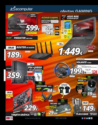 ofertas GAMING
www.ecomputer.es 902 220 230
1.449€
ASUS ROG
GL552VW-DM155T
70212947
65040152
Disco
2Tb
RAM
20Gb
15.6”
FHD
CORE
i7
SSD
+256GB
Gráfica
GeForce
GTX 960M
4Gb
77760029
PREDATOR XB271HUA
599€
27”
WQHD
1MS
WQHD
2560X1440 DP
VOLANTE T150RS
199€
CARACTERÍSTICAS
	 Volante realista de 28cm.
	 Force feedback 1080º de giro de volante
	
40060910
TARJETA GRÁFICA
229€
NVIDIA GF GTX
1050TI 4GB
DDR5
149€
PLACA BASE SABERTOOTH
Z97 MARK 2
40020708
PS4 +JUEGO
THE LAST GUARDIAN
359€
MOUSE X2
1600 Dpi
¡CON 7 BOTONES !
43010797
19,90€
GORRA
AURICULARES HX8V2
65070638
44,90€
SONIDO
7.1
Micrófono
TECLADO F80S
42010255
29,90€
¡RETROILUMINADO CON
5 TECLAS adicionales!
¡CAMISETA
de regalo!
ROUTER RT-AC87U
189€
30030189
34010158
DISCO DURO SSD
220S SATA6 2.5”
59,90€
94,90€
¡ACTUALIZA TU EQUIPO!
Consigue que tu ordenador vuele
120Gb
240Gb
WQHD
2560X1440
DP
149.59€
Seguro de daños
(1año):
38.39€
Seguro de daños
(1año):
 