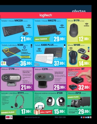 www.ecomputer.es 902 220 230
ofertas
Mouse B170 43010864
12.90€
•	Videoconferencias
Plug and Play
•	Videoconferencias
con toda claridad
•	Fotografías de 5
Mpx
•	Micrófono
integrado con
reducción de ruido
Conecta a un
puerto USB para
alimentación y a la
toma de 3,5 mm
para audio.
•	Compatible con
ordenadores,
tablets y
smartphones.
•	Micrófono con
supresión de
ruido.
•	Videoconferencias 	
DEFINICIÓN HD
•	Micrófono integrado
con reducción de ruido
•	Corrección de
iluminación
automática
•	Compatibilidad con MI
•	 Subwoofer: 4 W
•	 Altavoces satélite:
2 x 1,5 W
Mouse M185 430105XX
14.90€Precio por und.
Webcam C270 65031178Webcam C170 65031182 Wireless adapter BT55040378
29.90€21.90€ 32.90€Precio por und.
Auricular+micrófono H111 65070645 Altavoces estéreo compactos Z120
65060415
Altavoces Z213 65060502
15.90€ 29.90€SONIDOPLENO ¡Idea regalo!
Teclado K400 PLUS 420102XXTeclado multi-device K380 4201024X
37.90€36.90€
Touchpad
Precio por und.Precio por und.
Teclado + mouse MK270 42030113Teclado + mouse MK220 42030108
29.90€21.90€ MULTIMEDIA
•	Inalámbrico
multidispositivo
•	Conecta hasta
3 dispositivos
simultáneamente
SONIDOPLENO
17.90€
Software incluido
¡Válido
paratv!
¡Válido
paratv!
¡ Conviertetus
altavocesen
Bluetooth!
 