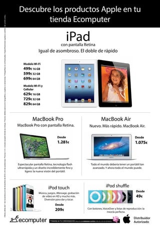 Descubre los productos Apple en tu
                                                                                                                                                                                                                                                                                                  tienda Ecomputer
Oferta válida del 1 de noviembre al 4 de diciembre de 2012 o fin de existencias. Precios I.V.A. incluido excepto donde se indique. Precios válidos salvo error tipográfico y sujetos a variaciones. Fotografías no contractuales. Especificaciones sujetas a cambios sin previo aviso.




                                                                                                                                                                                                                                                                                                                                      iPad
                                                                                                                                                                                                                                                                                                                                con pantalla Retina
                                                                                                                                                                                                                                                                                                          Igual de asombroso. El doble de rápido

                                                                                                                                                                                                                                                                                             Modelo Wi-Fi
                                                                                                                                                                                                                                                                                             499€ 16 GB
                                                                                                                                                                                                                                                                                             599€ 32 GB
                                                                                                                                                                                                                                                                                             699€ 64 GB
                                                                                                                                                                                                                                                                                             Modelo Wi-Fi y
                                                                                                                                                                                                                                                                                             Cellular
                                                                                                                                                                                                                                                                                             629€ 16 GB
                                                                                                                                                                                                                                                                                             729€ 32 GB
                                                                                                                                                                                                                                                                                             829€ 64 GB


                                                                                                                                                                                                                                                                                                     MacBook Pro                                                               MacBook Air
                                                                                                                                                                                                                                                                                         MacBook Pro con pantalla Retina.                                         Nuevo. Más rápido. MacBook Air.

                                                                                                                                                                                                                                                                                                                            Desde                                                                        Desde
                                                                                                                                                                                                                                                                                                                            1.281€                                                                       1.075€



                                                                                                                                                                                                                                                                                         Espectacular pantalla Retina, tecnología flash                            Todo el mundo debería tener un portátil tan
                                                                                                                                                                                                                                                                                         ultrarrápida y un diseño increíblemente fino y                             avanzado. Y ahora todo el mundo puede.
                                                                                                                                                                                                                                                                                                ligero: la nueva visión del portátil.




                                                                                                                                                                                                                                                                                                                  iPod touch                                                         iPod shuffle
                                                                                                                                                                                                                                                                                                                                                                                                          Desde
                                                                                                                                                                                                                                                                                                          Música, juegos, iMessage, grabación
                                                                                                                                                                                                                                                                                                            de vídeo en HD y mucho más.                                                                   49€
                                                                                                                                                                                                                                                                                                              Diversión para dar y tocar.
                                                                                                                                                                                                                                                                                                                         Desde
                                                                                                                                                                                                                                                                                                                         209€                                  Con botones, VoiceOver y listas de reproducción: la
                                                                                                                                                                                                                                                                                                                                                                               mezcla perfecta.


                                                                                                                                                                                                                                                                                                                    *FINANCIA TU ORDENADOR. PAGA EN 10 CÓMODAS CUOTAS CON UN 10% DE ENTRADA.
 