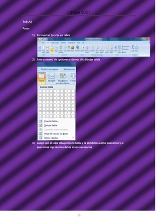 Office 2007

TABLAS

Pasos

         1) En insertar dar clic en tabla




         2) Sale un menú de opciones y damos clic dibujar tabla




         3) Luego con el lápiz dibujamos la tabla y la dividimos como queramos y si
            queremos ingresamos datos si son necesarios




                                             11
 