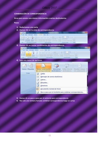 Office 2007

COMBINACIÓN DE CORRESPONDENCIA

Sirva para enviar una misma información a varios destinatarios

Pasos

  1) Redactamos una carta
  2) Damos clic en la cinta de correspondencia




  3) Damos clic en iniciar combinación de correspondencia




  4) Sale una menú de opciones




  5) Damos clic en paso a paso por el asistente para correspondencia
  6) Nos sale una ventana llamada combinar correspondencia luego en cartas




                                         13
 