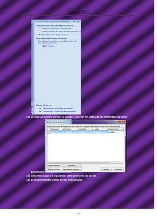 Office 2007




11) se abre un cuadro donde se pueden ingresar los datos de los destinatarios luego




    guardamos
12) saltamos al paso 6 siguiente: vista previa de las cartas
13) es recomendable editar cartas individuales




                                           16
 