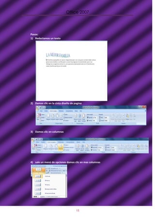 Office 2007




Pasos:
1) Redactamos un texto




2) Damos clic en la cinta diseño de pagina




3) Damos clic en columnas




4) sale un menú de opciones damos clic en mas columnas




                                     18
 