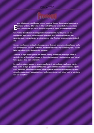 Office 2007




    s un folleto entretenido que intenta mostrar formas didácticas o juegos para


E   conocer un tema diferente de Microsoft Office no tomando la monotonía de
    leer y memorizar y a los 15 minutos después de haber presentado se olvida.

Con formas didácticas la forma para memorizar es más rápida pues a la vez
conocemos algo nuevo nos divertimos y salimos de la monotonía de que para
aprender sobre computación la única manera estar frente a un computador todo el
día.

Como a muchos nos gusta divertirnos pero no dejar de aprender esto es lo que es lo
que pretendemos creando un folleto donde se establezca aprendizajes pero a su vez
la forma más creativa de aprender jugando.

También es algo nuevo ya que nos dan un tema y además de investigar sobre el
también nos la libertad de escoger la forma de exponerlo creativamente para que el
tema que dé muy bien entendido

Es muy interesante ya que es una metodología de aprendizaje muy buena y ante
todo nueva es algo que pocos conocíamos y por esto nos resulta interesante y para
nada aburridor además conocemos sobre algo que conocíamos muy poco o que no
conocíamos pero con las exposiciones podemos mejorar más sobre todo lo que tiene
que ver con office




                                         2
 