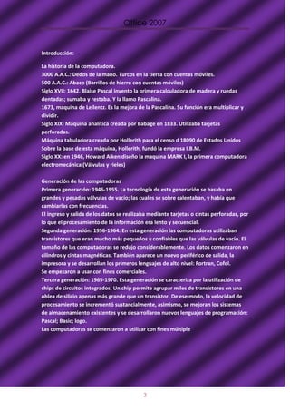 Office 2007


Introducción:

La historia de la computadora.
3000 A.A.C.: Dedos de la mano. Turcos en la tierra con cuentas móviles.
500 A.A.C.: Abaco (Barrillos de hierro con cuentas móviles)
Siglo XVII: 1642. Blaise Pascal invento la primera calculadora de madera y ruedas
dentadas; sumaba y restaba. Y la llamo Pascalina.
1673, maquina de Leilentz. Es la mejora de la Pascalina. Su función era multiplicar y
dividir.
Siglo XIX: Maquina analítica creada por Babage en 1833. Utilizaba tarjetas
perforadas.
Máquina tabuladora creada por Hollerith para el censo d 18090 de Estados Unidos
Sobre la base de esta máquina, Hollerith, fundó la empresa I.B.M.
Siglo XX: en 1946, Howard Aiken diseño la maquina MARK I, la primera computadora
electromecánica (Válvulas y rieles)

Generación de las computadoras
Primera generación: 1946-1955. La tecnología de esta generación se basaba en
grandes y pesadas válvulas de vacío; las cuales se sobre calentaban, y había que
cambiarlas con frecuencias.
El ingreso y salida de los datos se realizaba mediante tarjetas o cintas perforadas, por
lo que el procesamiento de la información era lento y secuencial.
Segunda generación: 1956-1964. En esta generación las computadoras utilizaban
transistores que eran mucho más pequeños y confiables que las válvulas de vacío. El
tamaño de las computadoras se redujo considerablemente. Los datos comenzaron en
cilindros y cintas magnéticas. También aparece un nuevo periférico de salida, la
impresora y se desarrollan los primeros lenguajes de alto nivel: Fortran, Cofol.
Se empezaron a usar con fines comerciales.
Tercera generación: 1965-1970. Esta generación se caracteriza por la utilización de
chips de circuitos integrados. Un chip permite agrupar miles de transistores en una
oblea de silicio apenas más grande que un transistor. De ese modo, la velocidad de
procesamiento se incrementó sustancialmente, asimismo, se mejoran los sistemas
de almacenamiento existentes y se desarrollaron nuevos lenguajes de programación:
Pascal; Basic; logo.
Las computadoras se comenzaron a utilizar con fines múltiple




                                           3
 