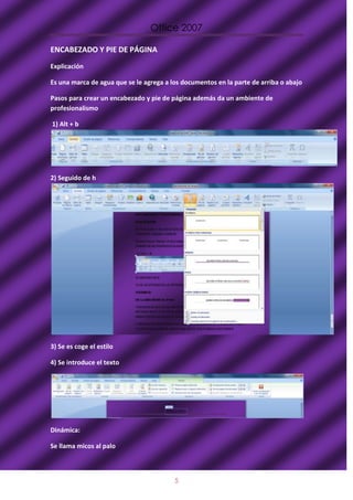 Office 2007

ENCABEZADO Y PIE DE PÁGINA
Explicación

Es una marca de agua que se le agrega a los documentos en la parte de arriba o abajo

Pasos para crear un encabezado y pie de página además da un ambiente de
profesionalismo

1) Alt + b




2) Seguido de h




3) Se es coge el estilo

4) Se introduce el texto




Dinámica:

Se llama micos al palo



                                         5
 