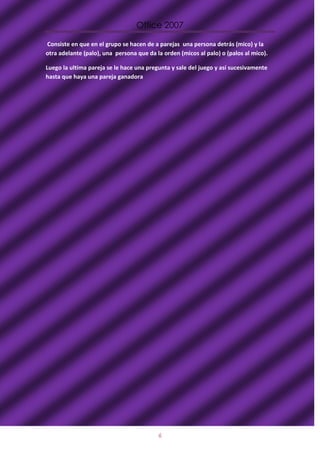 Office 2007

Consiste en que en el grupo se hacen de a parejas una persona detrás (mico) y la
otra adelante (palo), una persona que da la orden (micos al palo) o (palos al mico).

Luego la ultima pareja se le hace una pregunta y sale del juego y así sucesivamente
hasta que haya una pareja ganadora




                                          6
 