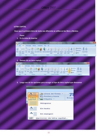 Office 2007




LETRA CAPITAL

Hace que la primera letra de texto sea diferente se utiliza en los libro y libretos

      Pasos
   1. En la cinta de insertar




   2. Damos clic en letra capital




   3. Luego nos da las opciones para escoger el tipo de letra capital que deseamos




                                           10
 
