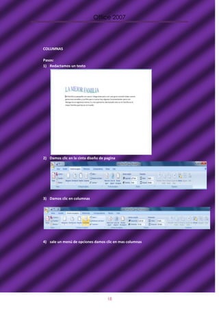 Office 2007




COLUMNAS

Pasos:
1) Redactamos un texto




2) Damos clic en la cinta diseño de pagina




3) Damos clic en columnas




4) sale un menú de opciones damos clic en mas columnas




                                     18
 