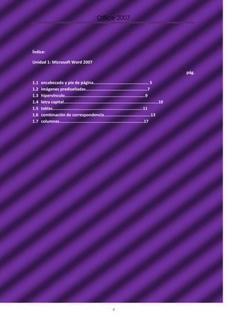 Office 2007




Índice:

Unidad 1: Microsoft Word 2007

                                                                                                    pág.

1.1   encabezado y pie de página…………………………………………… 5
1.2   imágenes prediseñadas…………………………………………………7
1.3   hipervínculo………………………………………………………………..9
1.4   letra capital…...........................................................................10
1.5   tablas………………………………………………………………………..11
1.6   combinación de correspondencia…………………………………….13
1.7   columnas……………………………………………………………………17




                                                           4
 