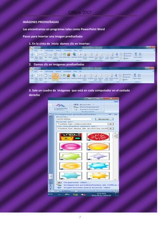 Office 2007

IMÁGENES PREDISEÑADAS

Las encontramos en programas tales como PowerPoint Word

Pasos para insertar una imagen prediseñada:

    1. En la cinta de inicio damos clic en insertar:




    2. Damos clic en imágenes prediseñadas




    3. Sale un cuadro de imágenes que está en cada computador en el costado
    derecho




                                           7
 